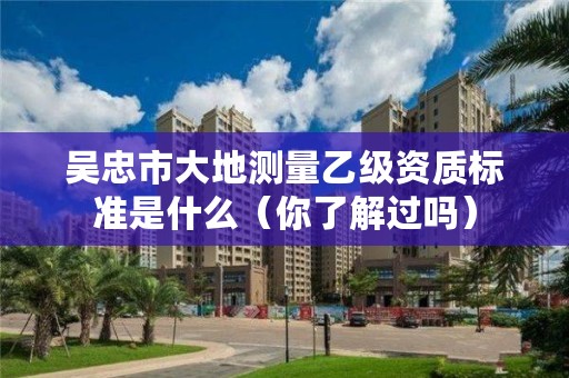 吴忠市大地测量乙级资质标准是什么(你了解过吗)