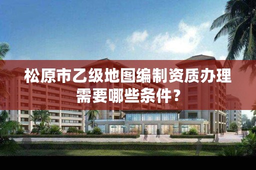 松原市乙级地图编制资质办理需要哪些条件?