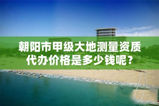 朝阳市甲级大地测量资质代办价格是多少钱呢？