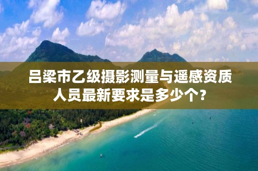 吕梁市乙级摄影测量与遥感资质人员最新要求是多少个?