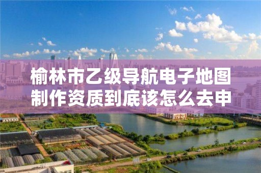 榆林市乙级导航电子地图制作资质到底该怎么去申请?