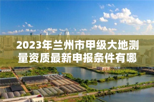 2023年兰州市甲级大地测量资质最新申报条件有哪些?