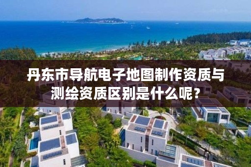 丹东市导航电子地图制作资质与测绘资质区别是什么呢？