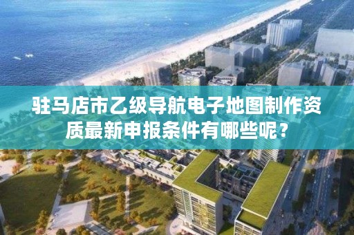 驻马店市乙级导航电子地图制作资质最新申报条件有哪些呢?