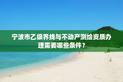 宁波市乙级界线与不动产测绘资质办理需要哪些条件？