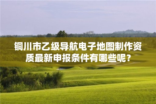 铜川市乙级导航电子地图制作资质最新申报条件有哪些呢?