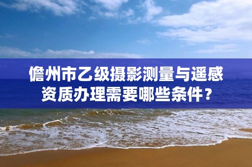 儋州市乙级摄影测量与遥感资质办理需要哪些条件？