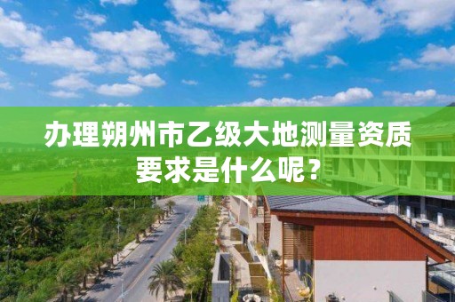 办理朔州市乙级大地测量资质要求是什么呢?