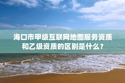海口市甲级互联网地图服务资质和乙级资质的区别是什么？