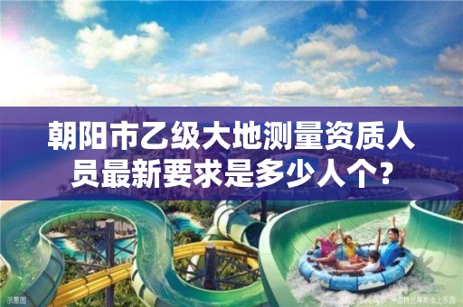 朝阳市乙级大地测量资质人员最新要求是多少人个？