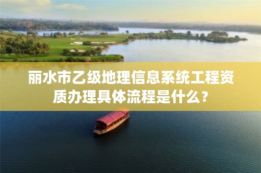 丽水市乙级地理信息系统工程资质办理具体流程是什么？