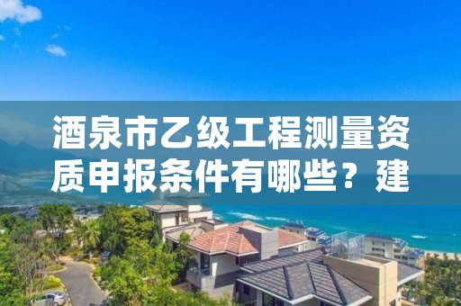 酒泉市乙级工程测量资质申报条件有哪些?建议收藏!
