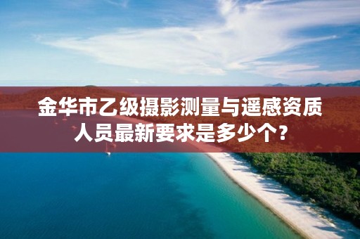 金华市乙级摄影测量与遥感资质人员最新要求是多少个？