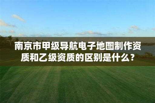 南京市甲级导航电子地图制作资质和乙级资质的区别是什么?