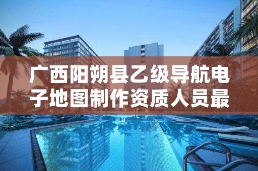广西阳朔县乙级导航电子地图制作资质人员最新要求是多少个?
