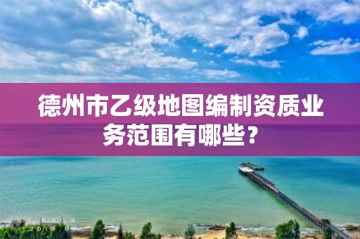 德州市乙级地图编制资质业务范围有哪些?
