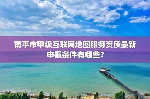 南平市甲级互联网地图服务资质最新申报条件有哪些?