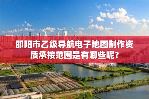 邵阳市乙级导航电子地图制作资质承接范围是有哪些呢?