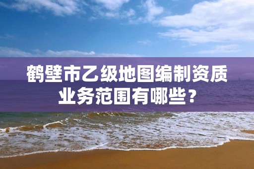 鹤壁市乙级地图编制资质业务范围有哪些?
