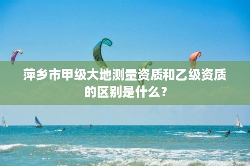 萍乡市甲级大地测量资质和乙级资质的区别是什么?
