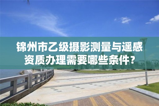 锦州市乙级摄影测量与遥感资质办理需要哪些条件？