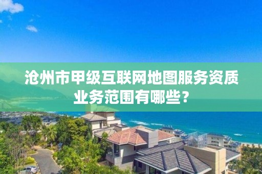 沧州市甲级互联网地图服务资质业务范围有哪些?