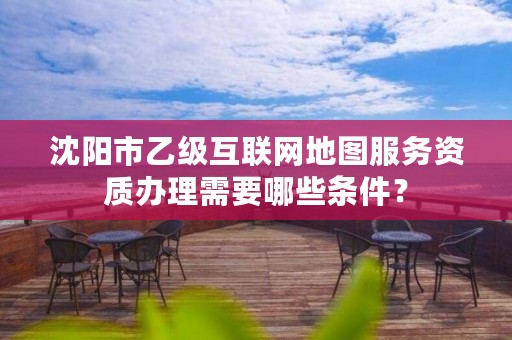 沈阳市乙级互联网地图服务资质办理需要哪些条件？