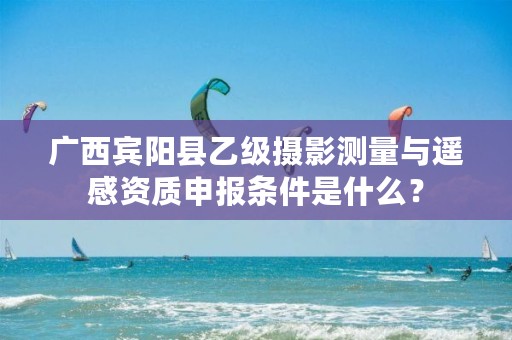 广西宾阳县乙级摄影测量与遥感资质申报条件是什么?