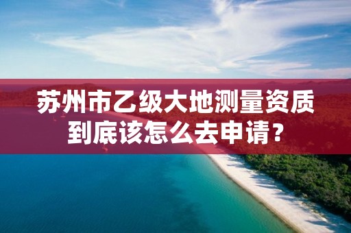 苏州市乙级大地测量资质到底该怎么去申请?