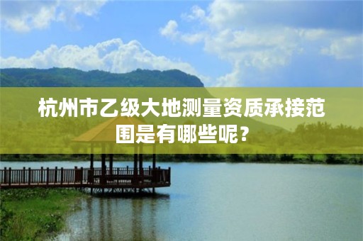 杭州市乙级大地测量资质承接范围是有哪些呢？