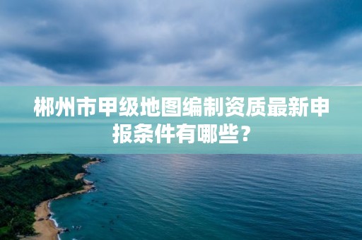 郴州市甲级地图编制资质最新申报条件有哪些?
