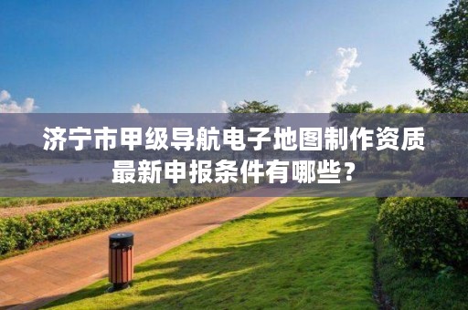 济宁市甲级导航电子地图制作资质最新申报条件有哪些?