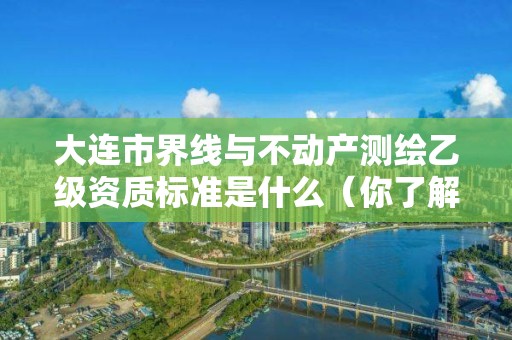 大连市界线与不动产测绘乙级资质标准是什么（你了解过吗）