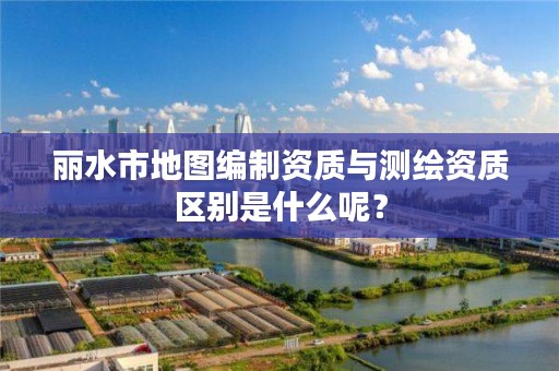 丽水市地图编制资质与测绘资质区别是什么呢？