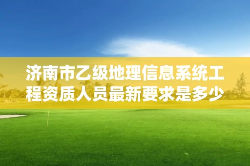 济南市乙级地理信息系统工程资质人员最新要求是多少个?