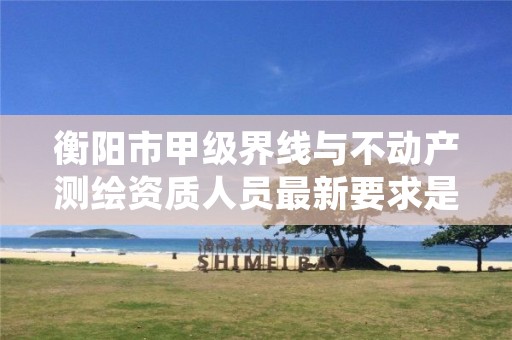 衡阳市甲级界线与不动产测绘资质人员最新要求是多少?