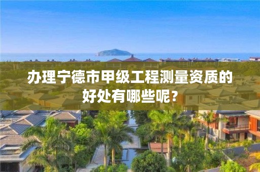 办理宁德市甲级工程测量资质的好处有哪些呢?