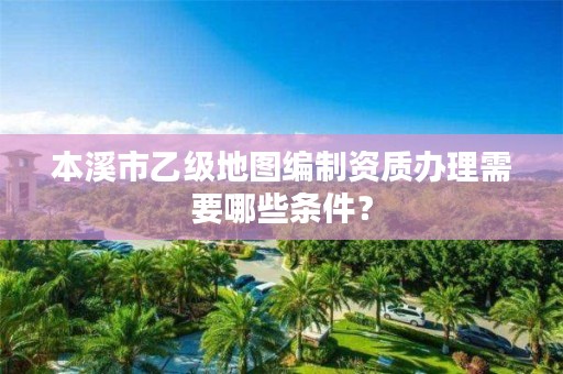 本溪市乙级地图编制资质办理需要哪些条件？