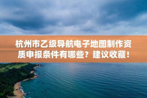 杭州市乙级导航电子地图制作资质申报条件有哪些？建议收藏！