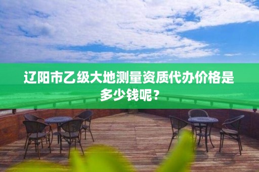 辽阳市乙级大地测量资质代办价格是多少钱呢？