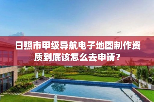 日照市甲级导航电子地图制作资质到底该怎么去申请?