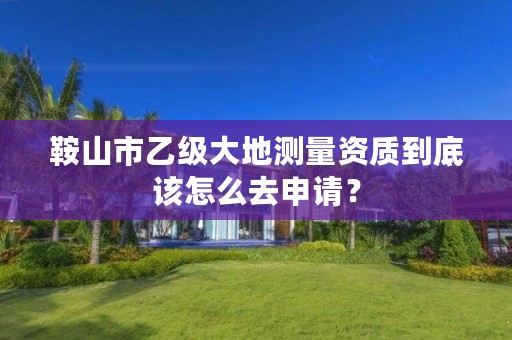 鞍山市乙级大地测量资质到底该怎么去申请？