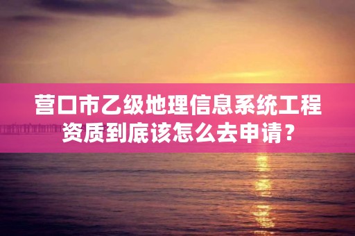 营口市乙级地理信息系统工程资质到底该怎么去申请？
