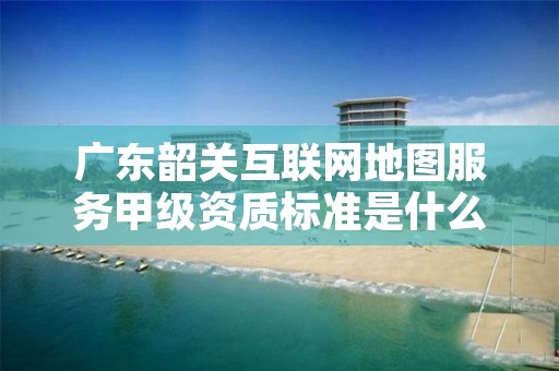 广东韶关互联网地图服务甲级资质标准是什么?