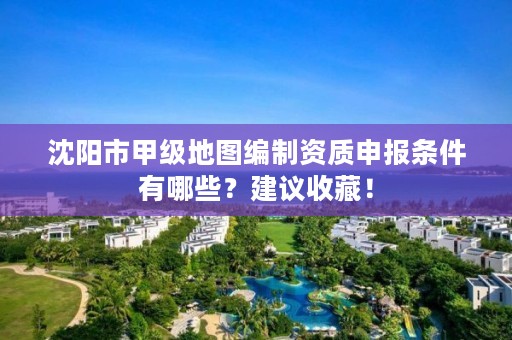 沈阳市甲级地图编制资质申报条件有哪些？建议收藏！