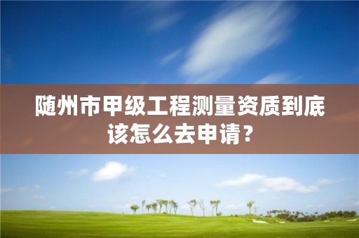 随州市甲级工程测量资质到底该怎么去申请?