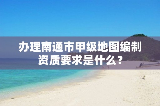 办理南通市甲级地图编制资质要求是什么?