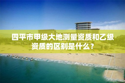 四平市甲级大地测量资质和乙级资质的区别是什么?