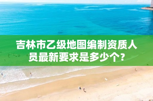 吉林市乙级地图编制资质人员最新要求是多少个?