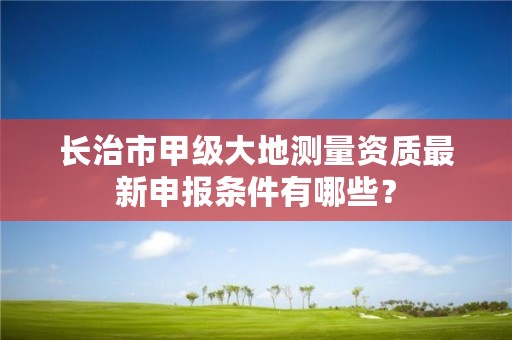 长治市甲级大地测量资质最新申报条件有哪些?